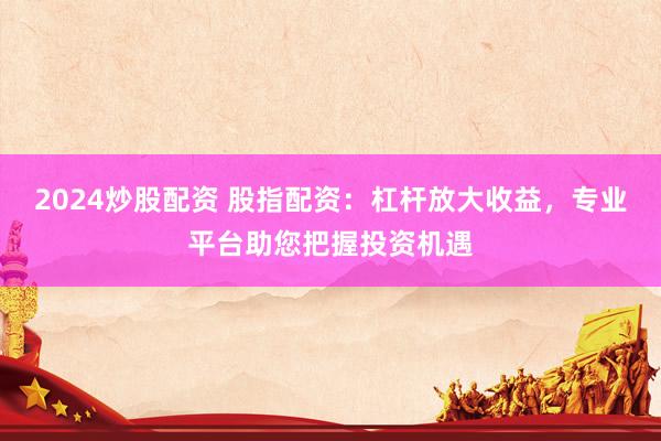 2024炒股配资 股指配资：杠杆放大收益，专业平台助您把握投资机遇