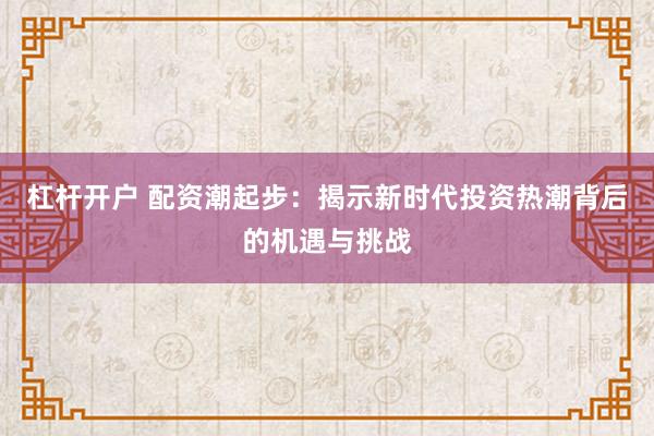 杠杆开户 配资潮起步：揭示新时代投资热潮背后的机遇与挑战