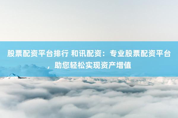 股票配资平台排行 和讯配资：专业股票配资平台，助您轻松实现资产增值