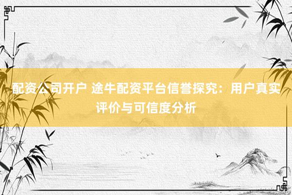 配资公司开户 途牛配资平台信誉探究：用户真实评价与可信度分析