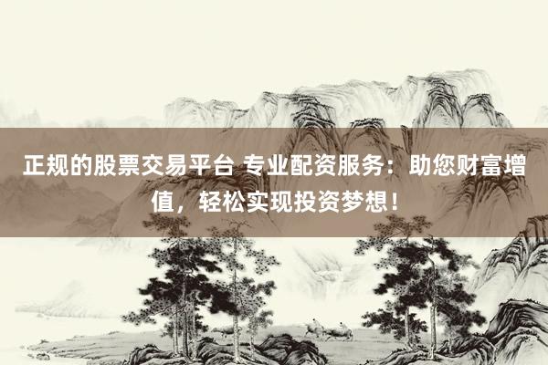 正规的股票交易平台 专业配资服务：助您财富增值，轻松实现投资梦想！