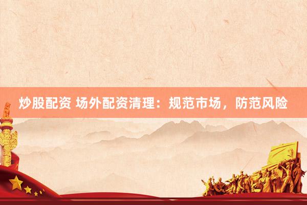 炒股配资 场外配资清理：规范市场，防范风险