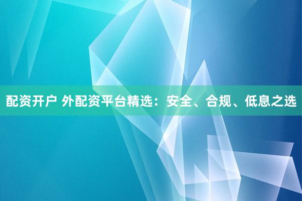 配资开户 外配资平台精选：安全、合规、低息之选