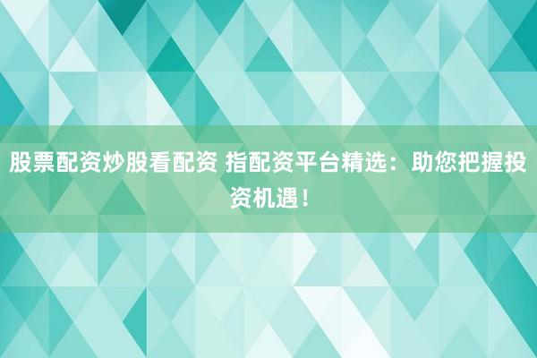 股票配资炒股看配资 指配资平台精选：助您把握投资机遇！