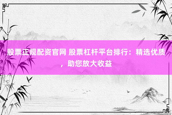 股票正规配资官网 股票杠杆平台排行：精选优质，助您放大收益