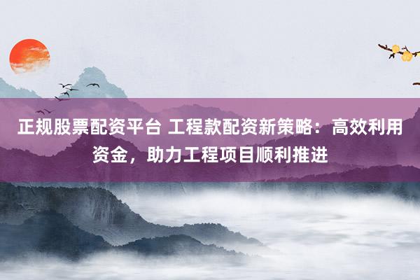 正规股票配资平台 工程款配资新策略：高效利用资金，助力工程项目顺利推进