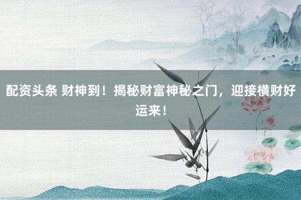 配资头条 财神到！揭秘财富神秘之门，迎接横财好运来！