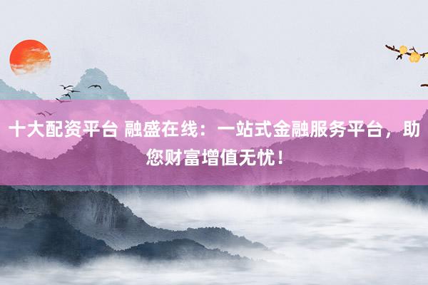 十大配资平台 融盛在线：一站式金融服务平台，助您财富增值无忧！