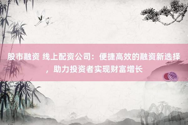 股市融资 线上配资公司：便捷高效的融资新选择，助力投资者实现财富增长