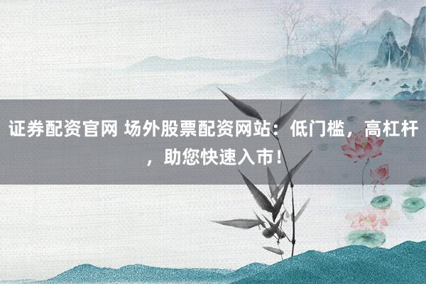 证券配资官网 场外股票配资网站：低门槛，高杠杆，助您快速入市！