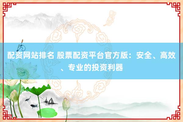 配资网站排名 股票配资平台官方版：安全、高效、专业的投资利器