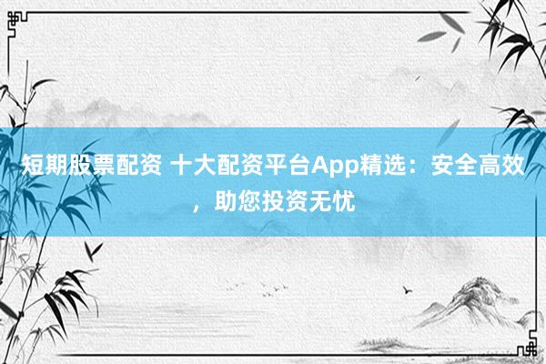 短期股票配资 十大配资平台App精选：安全高效，助您投资无忧