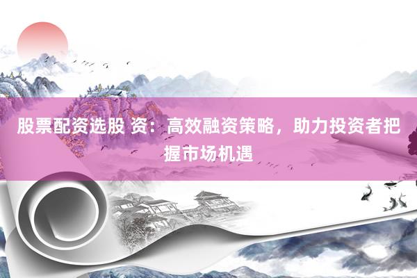 股票配资选股 资：高效融资策略，助力投资者把握市场机遇