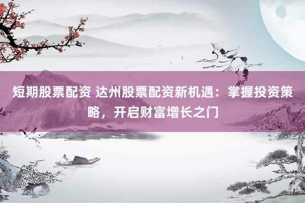 短期股票配资 达州股票配资新机遇：掌握投资策略，开启财富增长之门