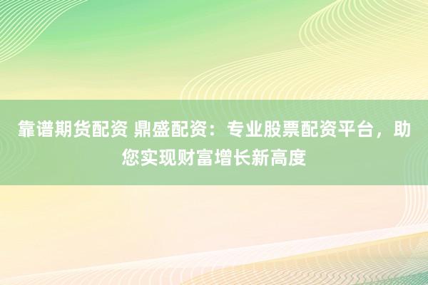 靠谱期货配资 鼎盛配资：专业股票配资平台，助您实现财富增长新高度