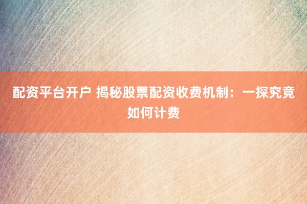 配资平台开户 揭秘股票配资收费机制：一探究竟如何计费