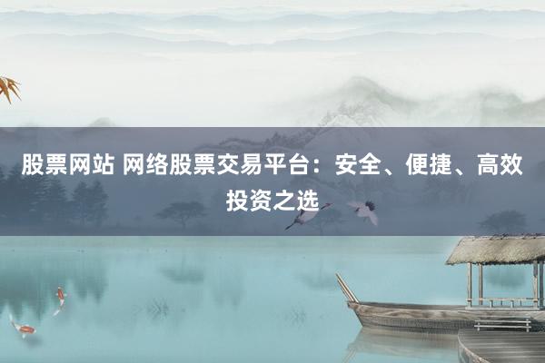 股票网站 网络股票交易平台：安全、便捷、高效投资之选