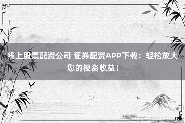 线上股票配资公司 证券配资APP下载：轻松放大您的投资收益！