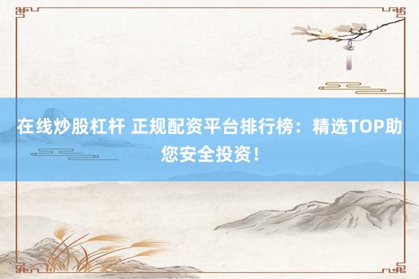 在线炒股杠杆 正规配资平台排行榜：精选TOP助您安全投资！