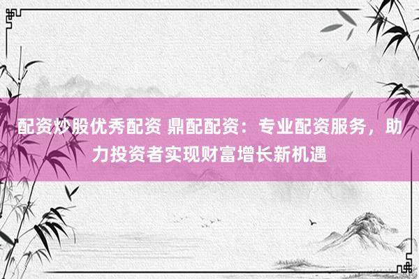 配资炒股优秀配资 鼎配配资：专业配资服务，助力投资者实现财富增长新机遇