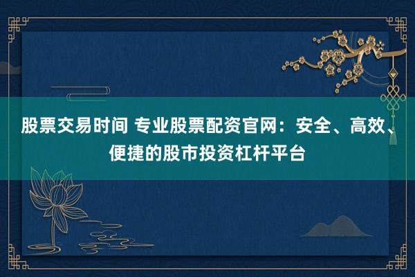 股票交易时间 专业股票配资官网：安全、高效、便捷的股市投资杠杆平台