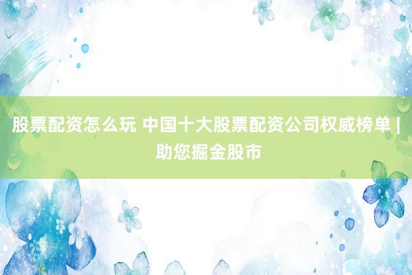 股票配资怎么玩 中国十大股票配资公司权威榜单 | 助您掘金股市