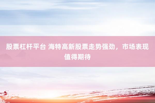 股票杠杆平台 海特高新股票走势强劲，市场表现值得期待