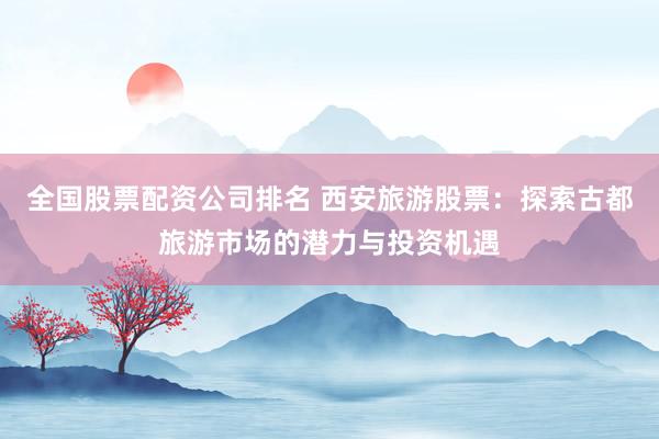 全国股票配资公司排名 西安旅游股票：探索古都旅游市场的潜力与投资机遇