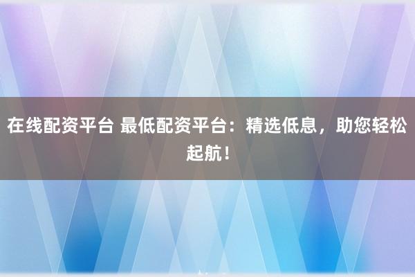 在线配资平台 最低配资平台：精选低息，助您轻松起航！
