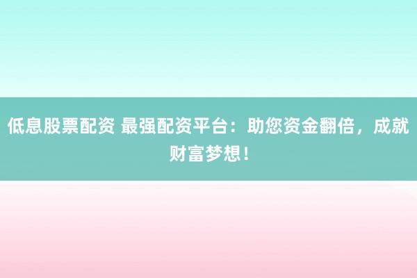 低息股票配资 最强配资平台：助您资金翻倍，成就财富梦想！