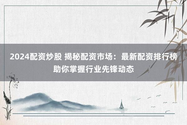 2024配资炒股 揭秘配资市场：最新配资排行榜助你掌握行业先锋动态