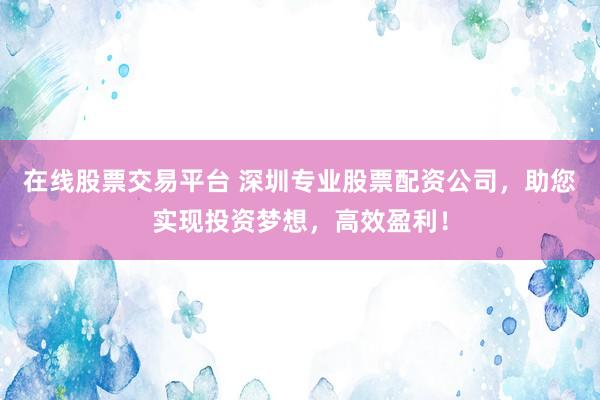 在线股票交易平台 深圳专业股票配资公司，助您实现投资梦想，高效盈利！