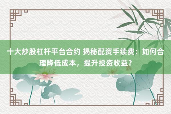 十大炒股杠杆平台合约 揭秘配资手续费：如何合理降低成本，提升投资收益？