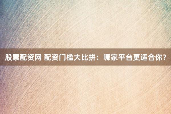 股票配资网 配资门槛大比拼：哪家平台更适合你？