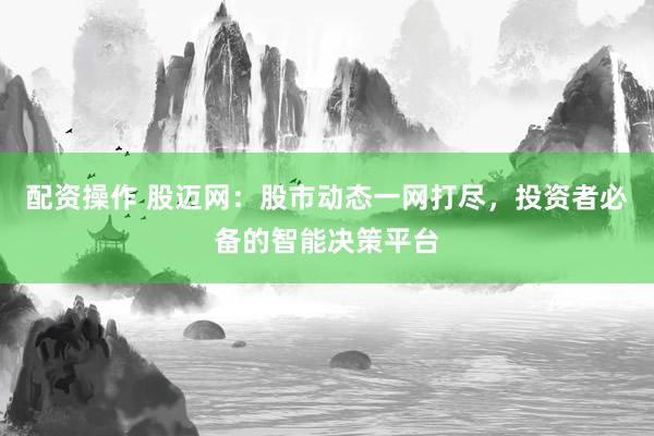 配资操作 股迈网：股市动态一网打尽，投资者必备的智能决策平台