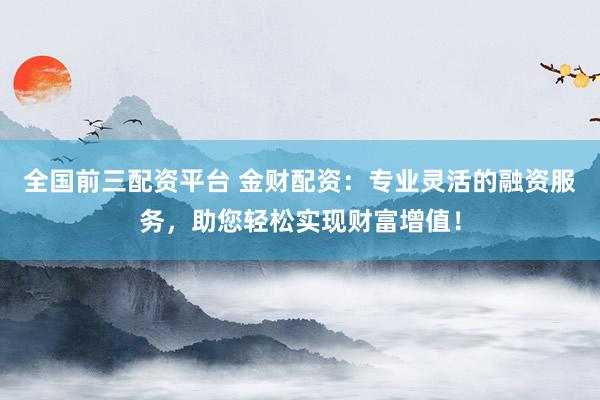 全国前三配资平台 金财配资：专业灵活的融资服务，助您轻松实现财富增值！