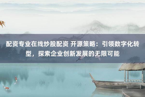 配资专业在线炒股配资 开源策略：引领数字化转型，探索企业创新发展的无限可能