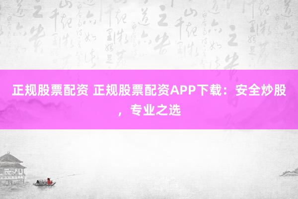 正规股票配资 正规股票配资APP下载：安全炒股，专业之选