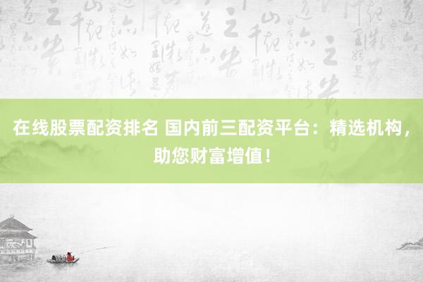 在线股票配资排名 国内前三配资平台：精选机构，助您财富增值！