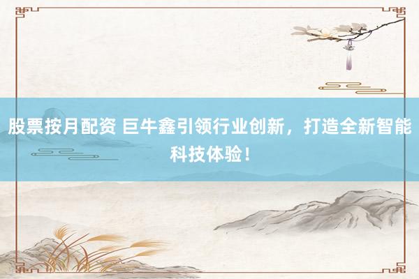 股票按月配资 巨牛鑫引领行业创新，打造全新智能科技体验！