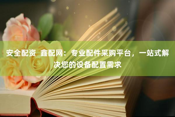 安全配资  鑫配网：专业配件采购平台，一站式解决您的设备配置需求