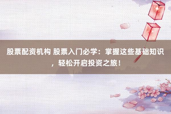 股票配资机构 股票入门必学：掌握这些基础知识，轻松开启投资之旅！