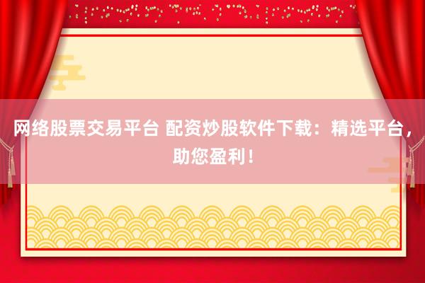 网络股票交易平台 配资炒股软件下载：精选平台，助您盈利！