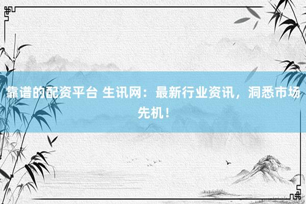 靠谱的配资平台 生讯网：最新行业资讯，洞悉市场先机！