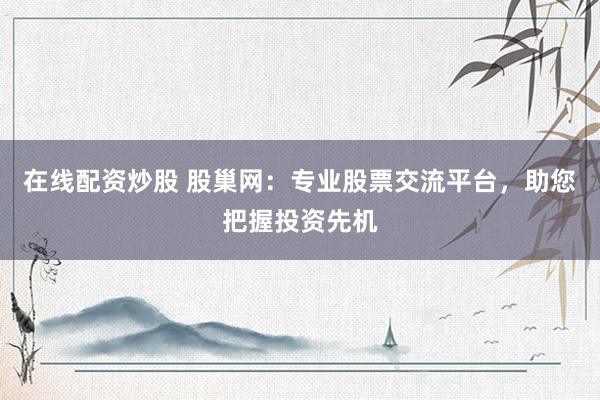 在线配资炒股 股巢网：专业股票交流平台，助您把握投资先机