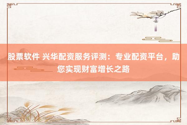 股票软件 兴华配资服务评测：专业配资平台，助您实现财富增长之路