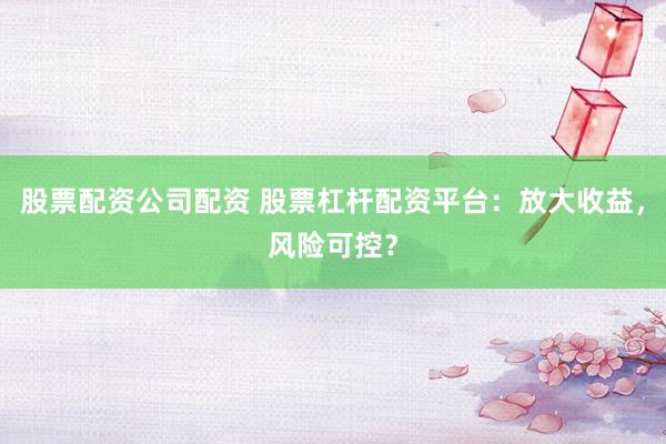 股票配资公司配资 股票杠杆配资平台：放大收益，风险可控？
