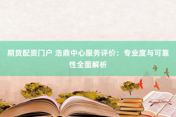 期货配资门户 浩鼎中心服务评价：专业度与可靠性全面解析