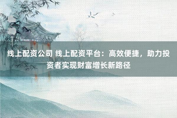 线上配资公司 线上配资平台：高效便捷，助力投资者实现财富增长新路径