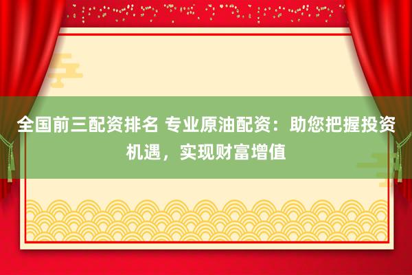 全国前三配资排名 专业原油配资：助您把握投资机遇，实现财富增值